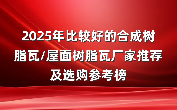2025年比较好的合成树脂瓦/屋面树脂瓦厂家推荐及选购参考榜