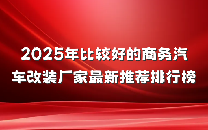 2025年比较好的商务汽车改装厂家最新推荐排行榜