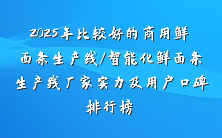 2025年比较好的商用鲜面条生产线/智能化鲜面条生产线厂家实力及用户口碑排行榜