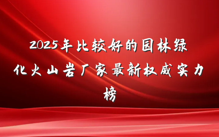 2025年比较好的园林绿化火山岩厂家最新权威实力榜