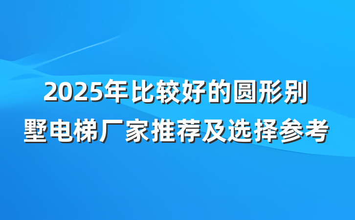 2025年比较好的圆形别墅电梯厂家推荐及选择参考