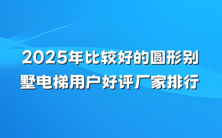 2025年比较好的圆形别墅电梯用户好评厂家排行