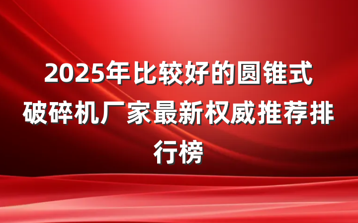 2025年比较好的圆锥式破碎机厂家最新权威推荐排行榜
