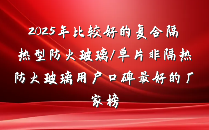 2025年比较好的复合隔热型防火玻璃/单片非隔热防火玻璃用户口碑最好的厂家榜