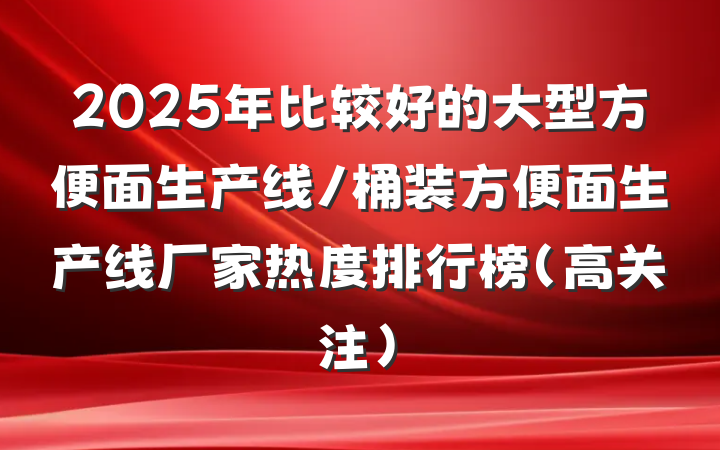 2025年比较好的大型方便面生产线/桶装方便面生产线厂家热度排行榜（高关注）