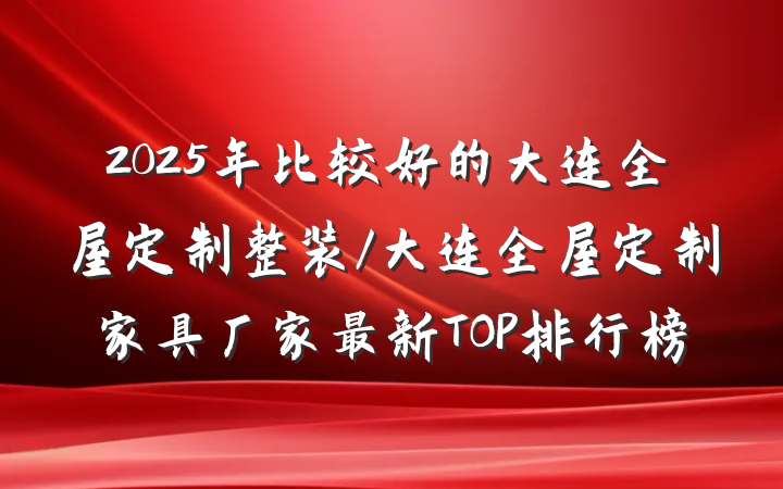 2025年比较好的大连全屋定制整装/大连全屋定制家具厂家最新TOP排行榜