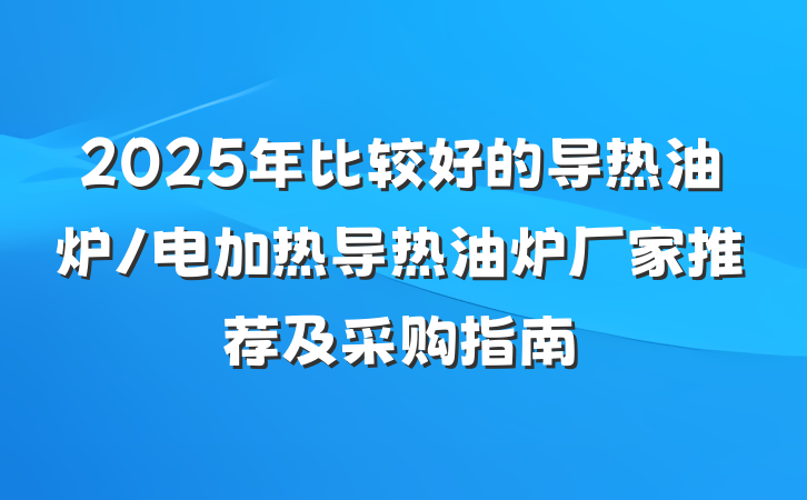 2025年比较好的导热油炉/电加热导热油炉厂家推荐及采购指南