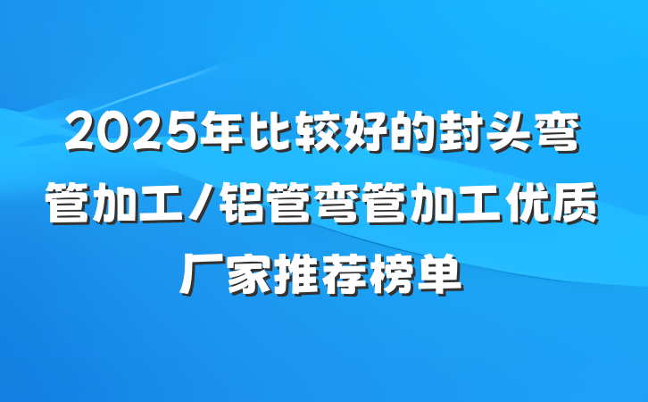 2025年比较好的封头弯管加工/铝管弯管加工优质厂家推荐榜单