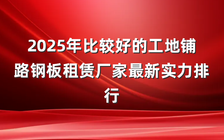 2025年比较好的工地铺路钢板租赁厂家最新实力排行