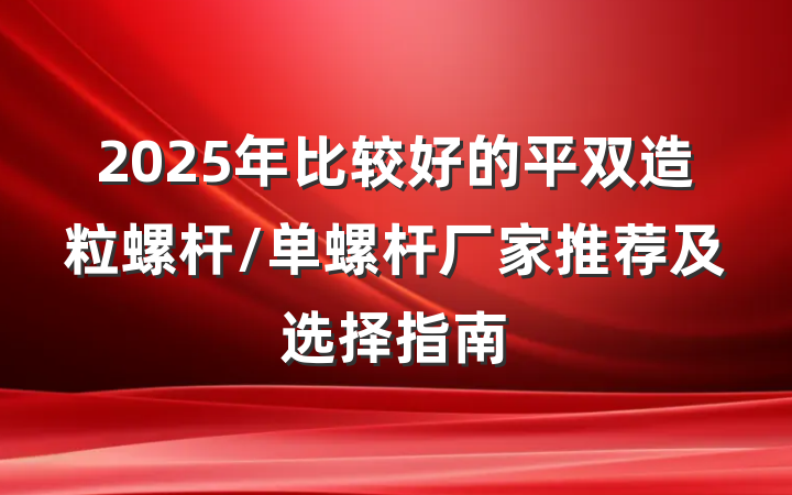 2025年比较好的平双造粒螺杆/单螺杆厂家推荐及选择指南