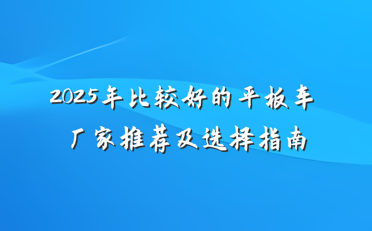 2025年比较好的平板车厂家推荐及选择指南