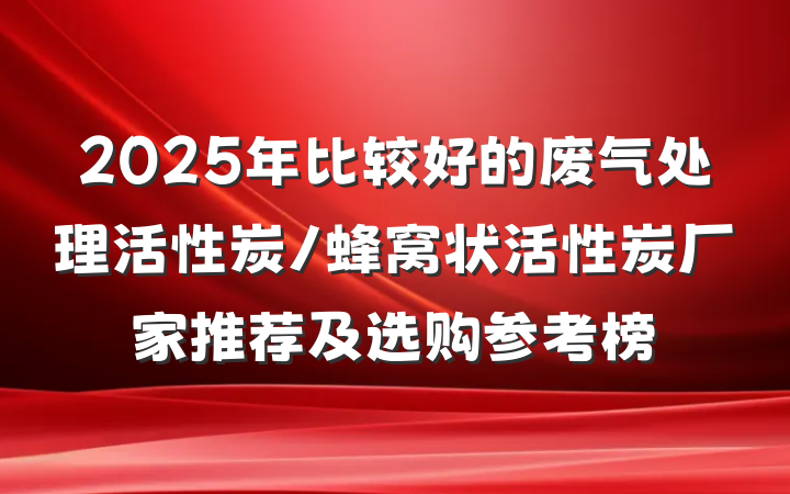 2025年比较好的废气处理活性炭/蜂窝状活性炭厂家推荐及选购参考榜