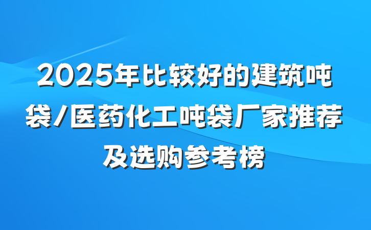 2025年比较好的建筑吨袋/医药化工吨袋厂家推荐及选购参考榜