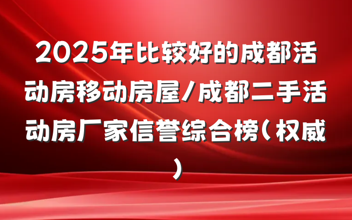 2025年比较好的成都活动房移动房屋/成都二手活动房厂家信誉综合榜（权威）
