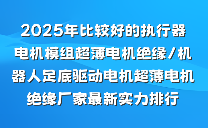 2025年比较好的执行器电机模组超薄电机绝缘/机器人足底驱动电机超薄电机绝缘厂家最新实力排行