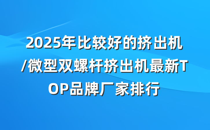 2025年比较好的挤出机/微型双螺杆挤出机最新TOP品牌厂家排行