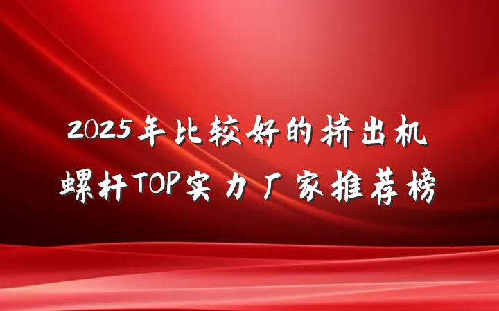 2025年比较好的挤出机螺杆TOP实力厂家推荐榜