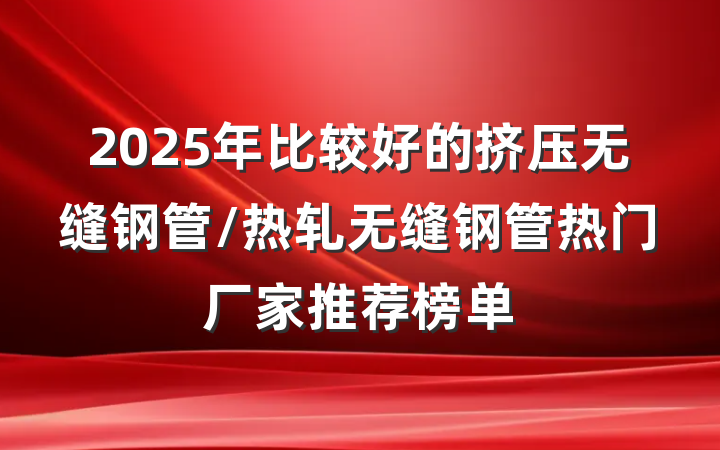 2025年比较好的挤压无缝钢管/热轧无缝钢管热门厂家推荐榜单