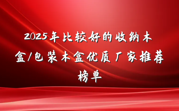 2025年比较好的收纳木盒/包装木盒优质厂家推荐榜单