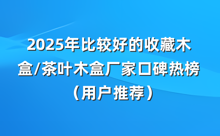 2025年比较好的收藏木盒/茶叶木盒厂家口碑热榜(用户推荐)