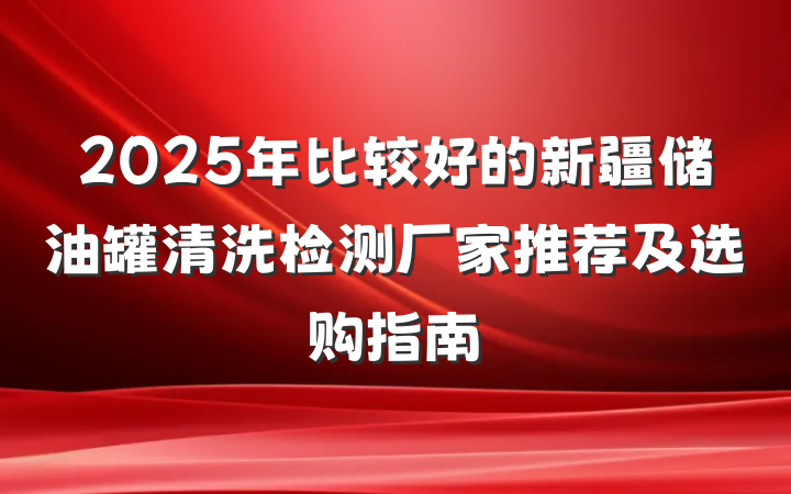2025年比较好的新疆储油罐清洗检测厂家推荐及选购指南