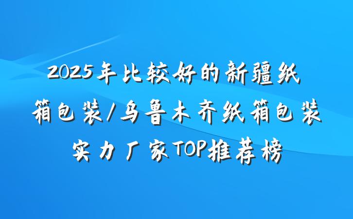 2025年比较好的新疆纸箱包装/乌鲁木齐纸箱包装实力厂家TOP推荐榜
