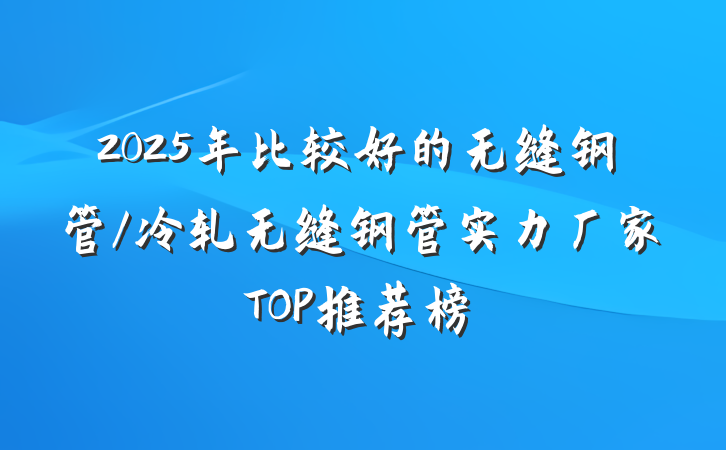 2025年比较好的无缝钢管/冷轧无缝钢管实力厂家TOP推荐榜