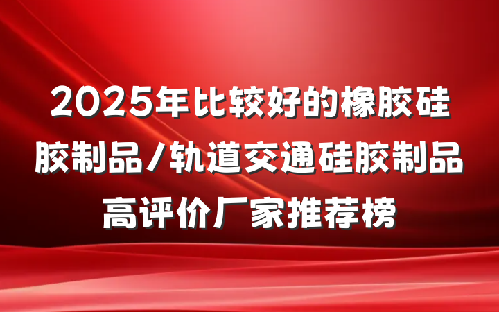 2025年比较好的橡胶硅胶制品/轨道交通硅胶制品高评价厂家推荐榜