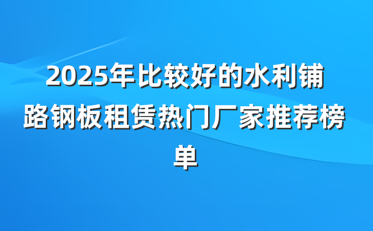2025年比较好的水利铺路钢板租赁热门厂家推荐榜单