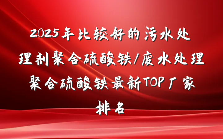 2025年比较好的污水处理剂聚合硫酸铁/废水处理聚合硫酸铁最新TOP厂家排名