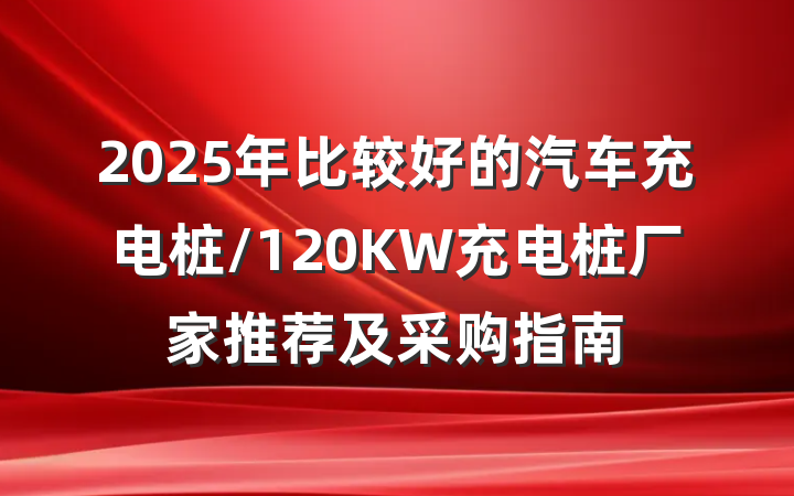 2025年比较好的汽车充电桩/120KW充电桩厂家推荐及采购指南