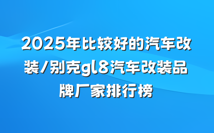 2025年比较好的汽车改装/别克gl8汽车改装品牌厂家排行榜
