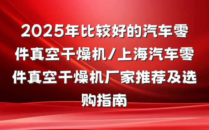 2025年比较好的汽车零件真空干燥机/上海汽车零件真空干燥机厂家推荐及选购指南