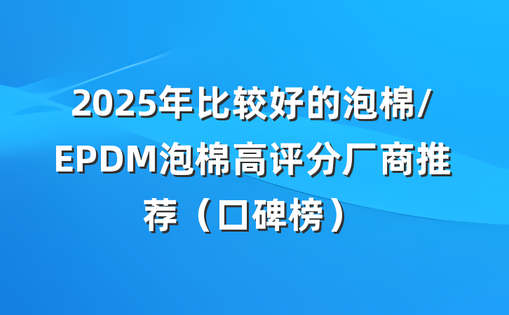 2025年比较好的泡棉/EPDM泡棉高评分厂商推荐(口碑榜)