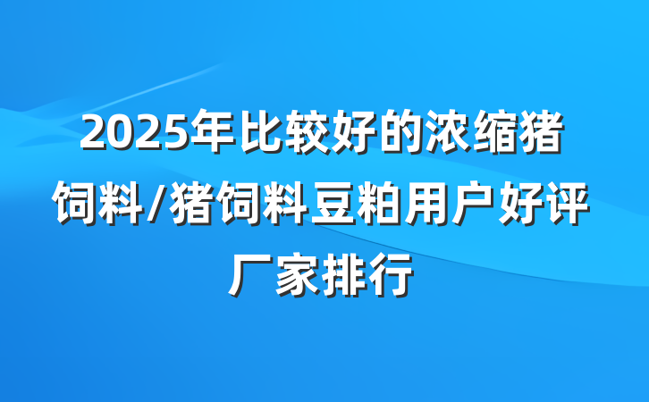 2025年比较好的浓缩猪饲料/猪饲料豆粕用户好评厂家排行