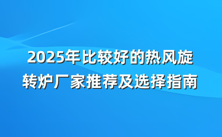 2025年比较好的热风旋转炉厂家推荐及选择指南