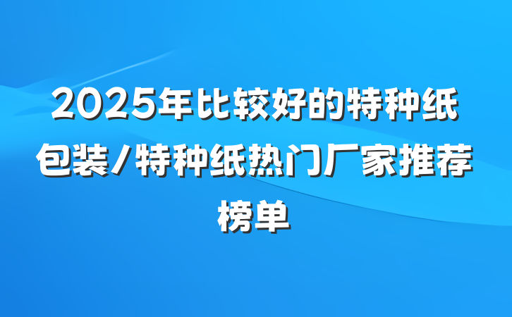 2025年比较好的特种纸包装/特种纸热门厂家推荐榜单