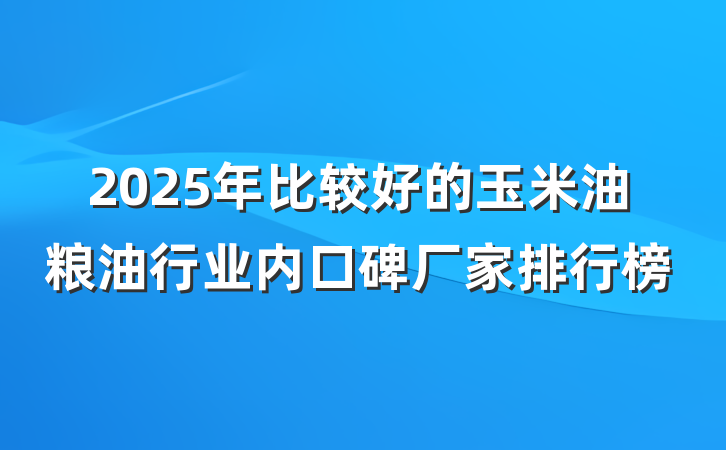 2025年比较好的玉米油粮油行业内口碑厂家排行榜