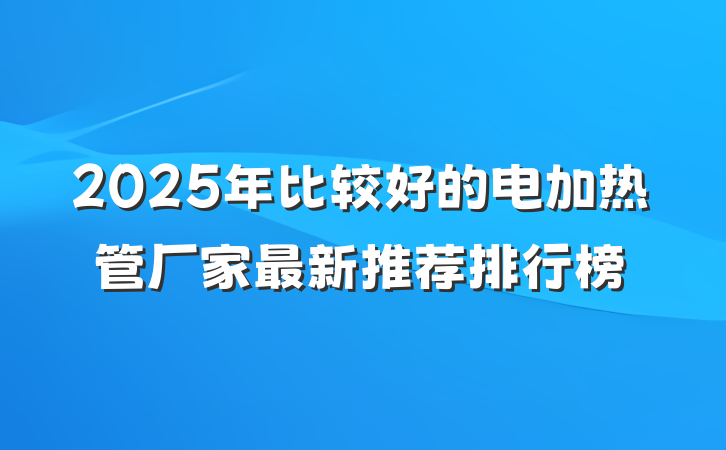 2025年比较好的电加热管厂家最新推荐排行榜