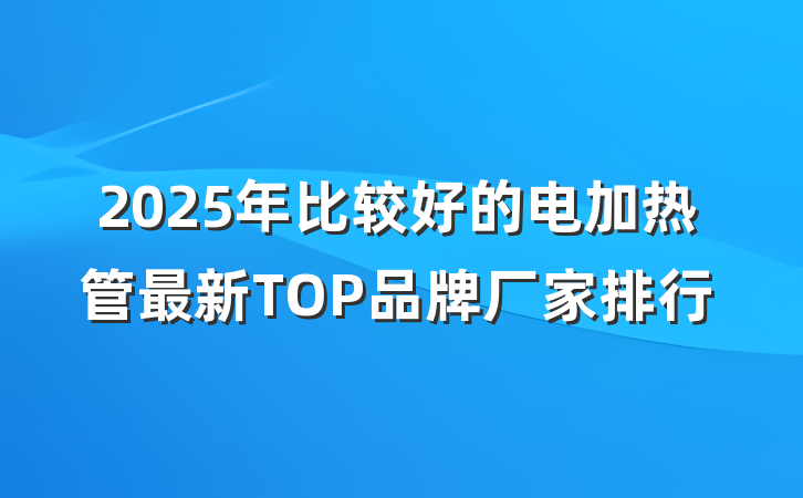 2025年比较好的电加热管最新TOP品牌厂家排行