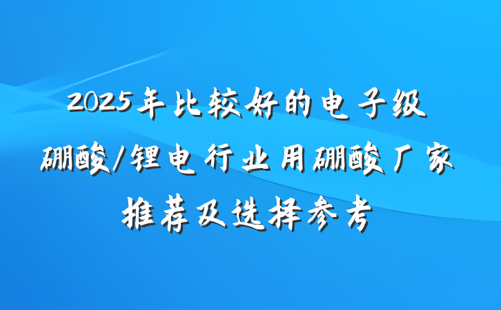 2025年比较好的电子级硼酸/锂电行业用硼酸厂家推荐及选择参考