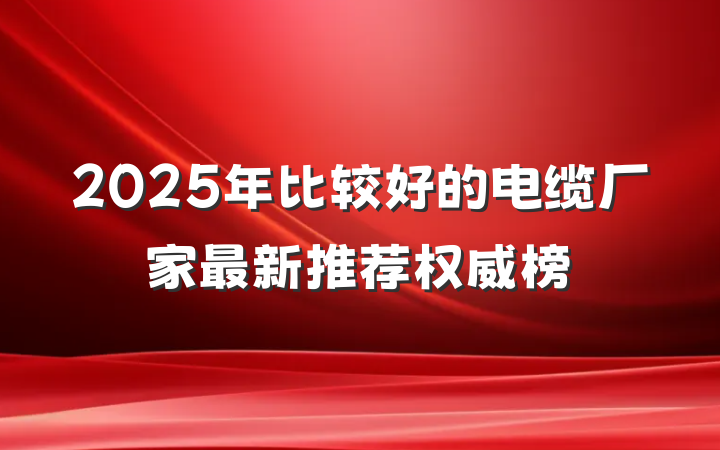 2025年比较好的电缆厂家最新推荐权威榜