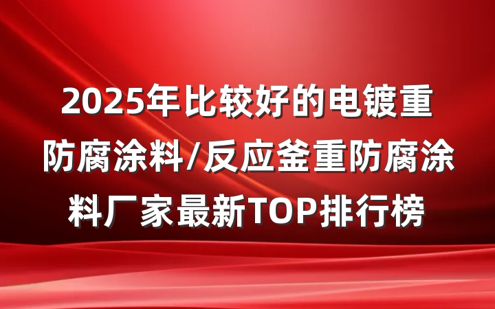 2025年比较好的电镀重防腐涂料/反应釜重防腐涂料厂家最新TOP排行榜