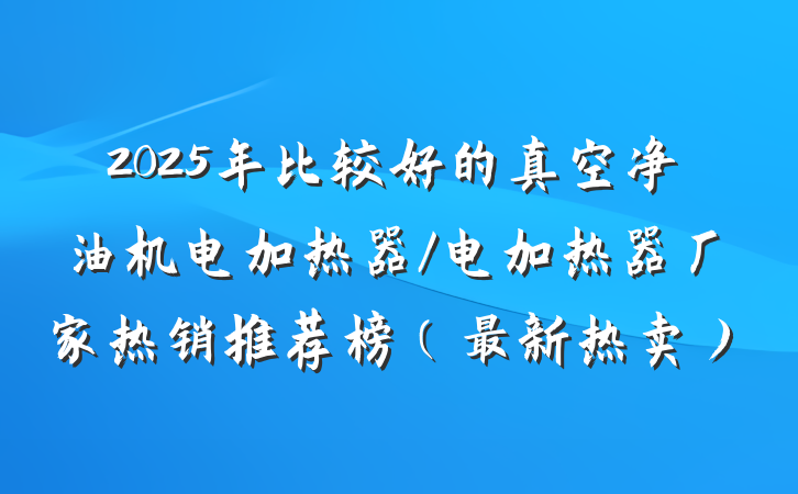 2025年比较好的真空净油机电加热器/电加热器厂家热销推荐榜（最新热卖）
