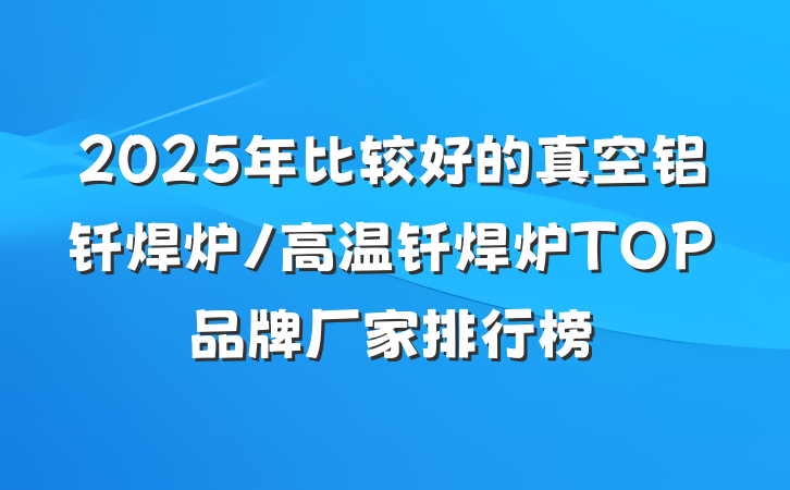 2025年比较好的真空铝钎焊炉/高温钎焊炉TOP品牌厂家排行榜