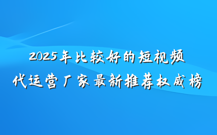 2025年比较好的短视频代运营厂家最新推荐权威榜