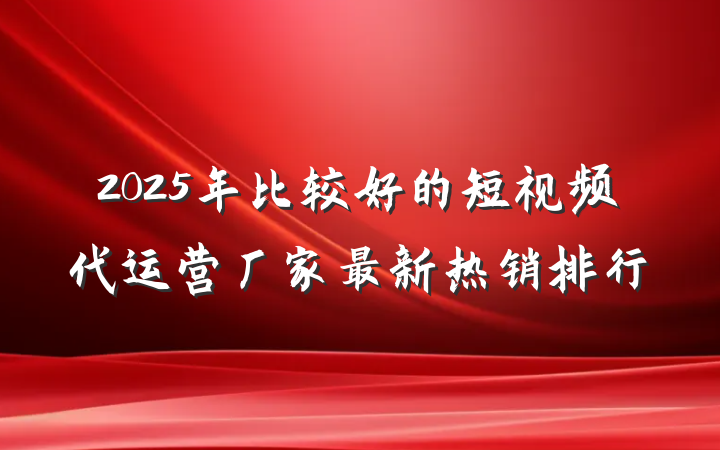 2025年比较好的短视频代运营厂家最新热销排行