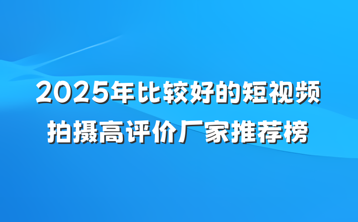 2025年比较好的短视频拍摄高评价厂家推荐榜