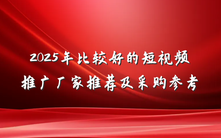 2025年比较好的短视频推广厂家推荐及采购参考