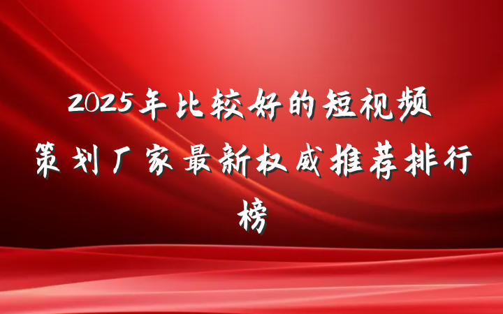 2025年比较好的短视频策划厂家最新权威推荐排行榜